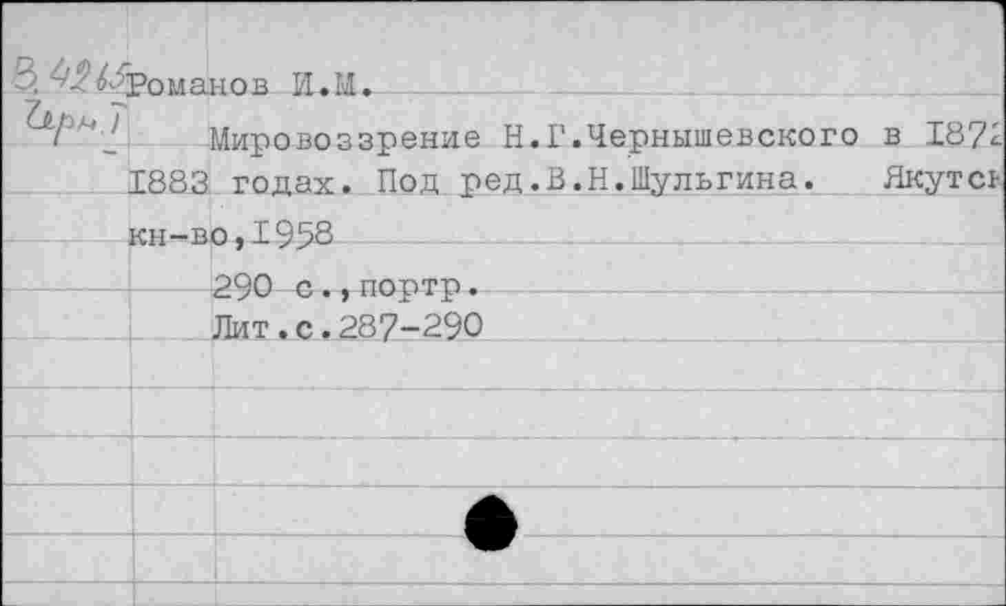 ﻿	Романов И.М. 		
	Мировоззрение Н.Г.Чернышевского в 1872 1883 годах. Под ред.В.Н.Шульгина. Якутсь км—нп. I9S8	
		290 с ., портр. Лит.с.287-290
		
		
		
		
		
		
		